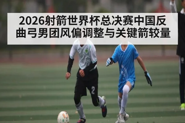 2026射箭世界杯总决赛中国反曲弓男团风偏调整与关键箭较量