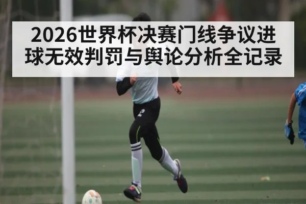 2026世界杯决赛门线争议进球无效判罚与舆论分析全记录
