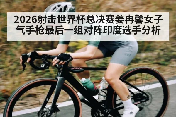2026射击世界杯总决赛姜冉馨女子气手枪最后一组对阵印度选手分析