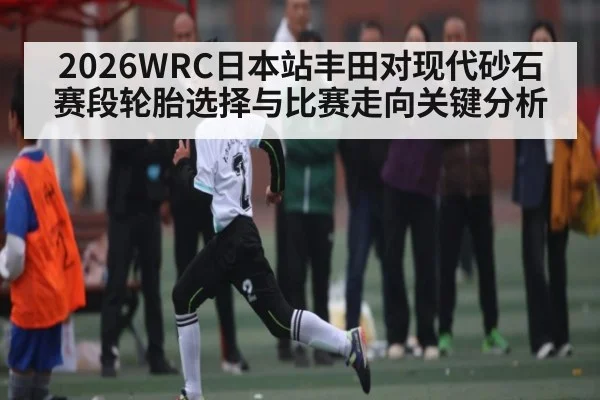 2026WRC日本站丰田对现代砂石赛段轮胎选择与比赛走向关键分析